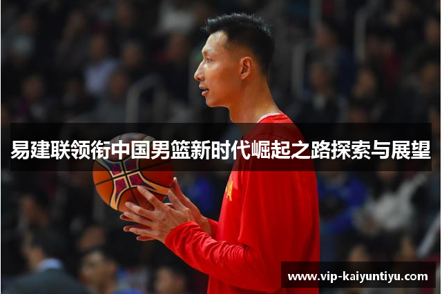 易建联领衔中国男篮新时代崛起之路探索与展望 易建联领衔中国男篮新时代崛起之路探索与展望