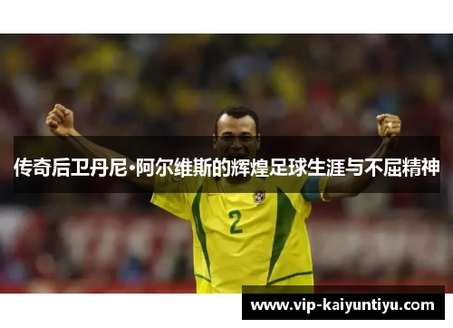 传奇后卫丹尼·阿尔维斯的辉煌足球生涯与不屈精神 传奇后卫丹尼·阿尔维斯的辉煌足球生涯与不屈精神