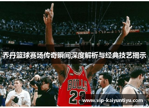 乔丹篮球赛场传奇瞬间深度解析与经典技艺揭示 乔丹篮球赛场传奇瞬间深度解析与经典技艺揭示