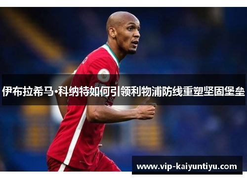 伊布拉希马·科纳特如何引领利物浦防线重塑坚固堡垒 伊布拉希马·科纳特如何引领利物浦防线重塑坚固堡垒