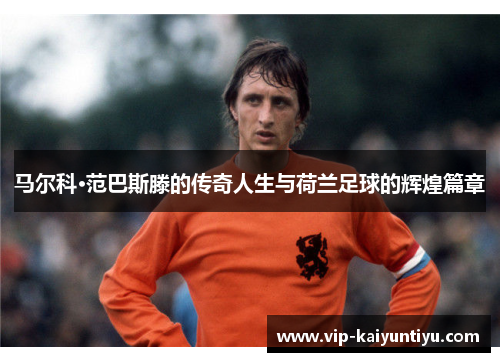 马尔科·范巴斯滕的传奇人生与荷兰足球的辉煌篇章 马尔科·范巴斯滕的传奇人生与荷兰足球的辉煌篇章