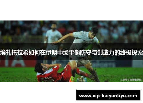 埃扎托拉希如何在伊朗中场平衡防守与创造力的终极探索