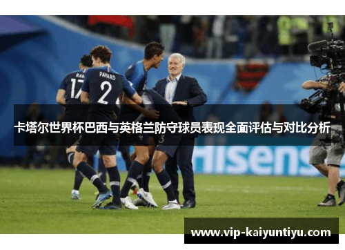 卡塔尔世界杯巴西与英格兰防守球员表现全面评估与对比分析