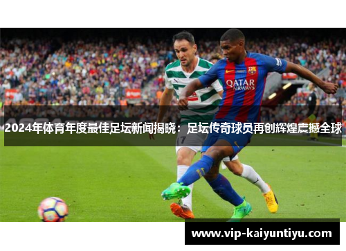 2024年体育年度最佳足坛新闻揭晓:足坛传奇球员再创辉煌震撼全球 2024年体育年度最佳足坛新闻揭晓:足坛传奇球员再创辉煌震撼全球