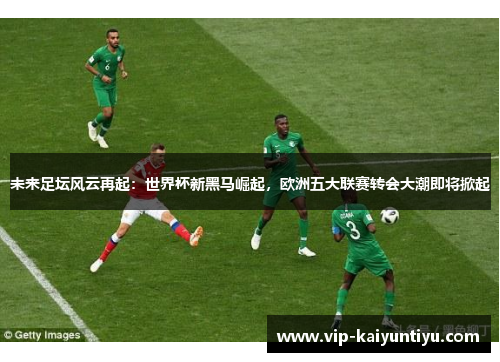 未来足坛风云再起：世界杯新黑马崛起，欧洲五大联赛转会大潮即将掀起