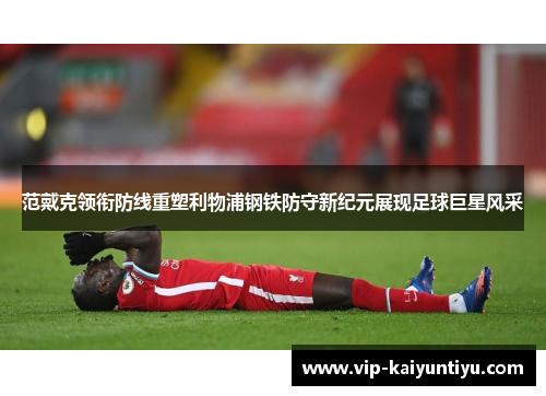 范戴克领衔防线重塑利物浦钢铁防守新纪元展现足球巨星风采