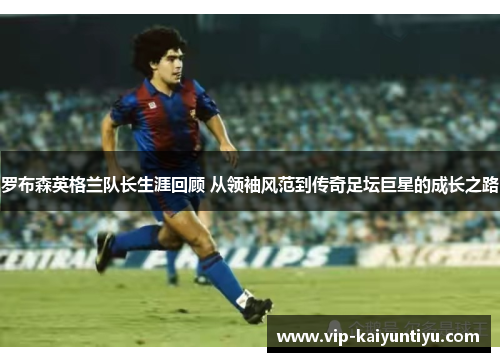 罗布森英格兰队长生涯回顾 从领袖风范到传奇足坛巨星的成长之路