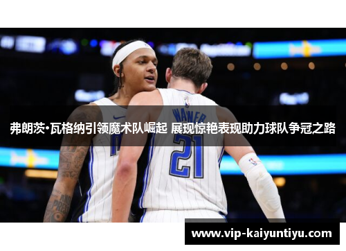 弗朗茨·瓦格纳引领魔术队崛起 展现惊艳表现助力球队争冠之路