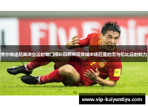 费尔南迪尼奥凌空远射破门精彩回顾展现曼城中场巨星的无与伦比远射能力 费尔南迪尼奥凌空远射破门精彩回顾展现曼城中场巨星的无与伦比远射能力