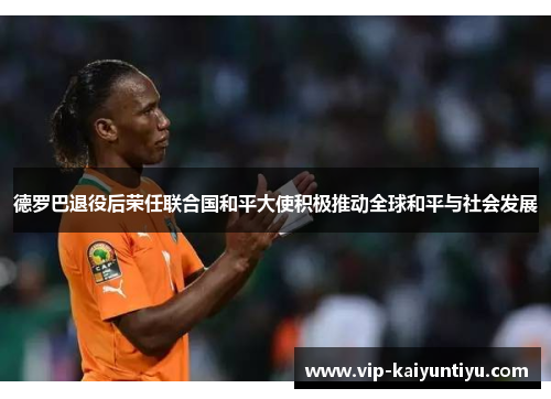 德罗巴退役后荣任联合国和平大使积极推动全球和平与社会发展 德罗巴退役后荣任联合国和平大使积极推动全球和平与社会发展