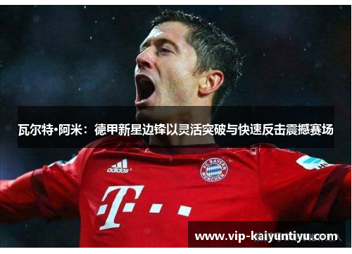 瓦尔特·阿米:德甲新星边锋以灵活突破与快速反击震撼赛场 瓦尔特·阿米:德甲新星边锋以灵活突破与快速反击震撼赛场