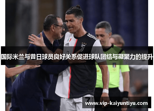 国际米兰与昔日球员良好关系促进球队团结与凝聚力的提升 国际米兰与昔日球员良好关系促进球队团结与凝聚力的提升
