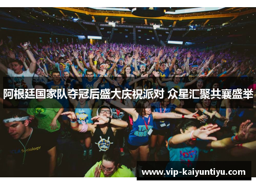 阿根廷国家队夺冠后盛大庆祝派对 众星汇聚共襄盛举 阿根廷国家队夺冠后盛大庆祝派对 众星汇聚共襄盛举