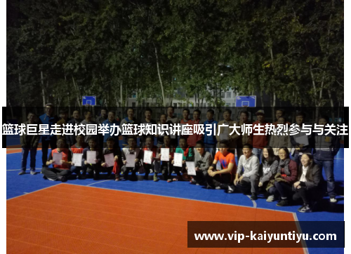 篮球巨星走进校园举办篮球知识讲座吸引广大师生热烈参与与关注