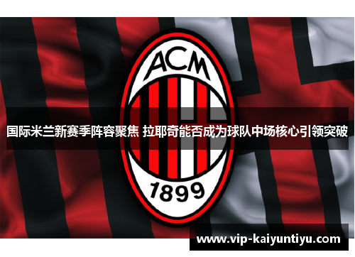 国际米兰新赛季阵容聚焦 拉耶奇能否成为球队中场核心引领突破