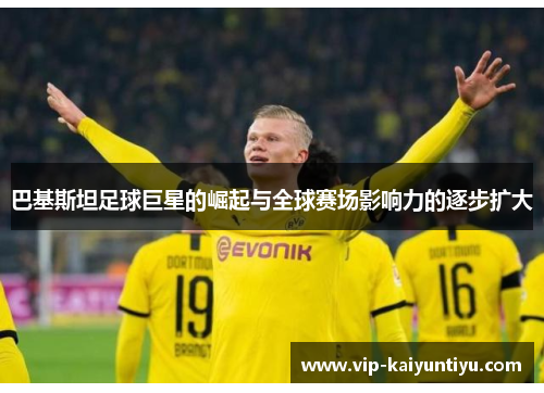 巴基斯坦足球巨星的崛起与全球赛场影响力的逐步扩大 巴基斯坦足球巨星的崛起与全球赛场影响力的逐步扩大