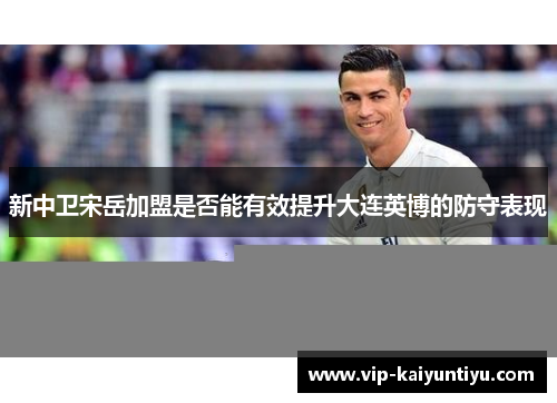 新中卫宋岳加盟是否能有效提升大连英博的防守表现 新中卫宋岳加盟是否能有效提升大连英博的防守表现