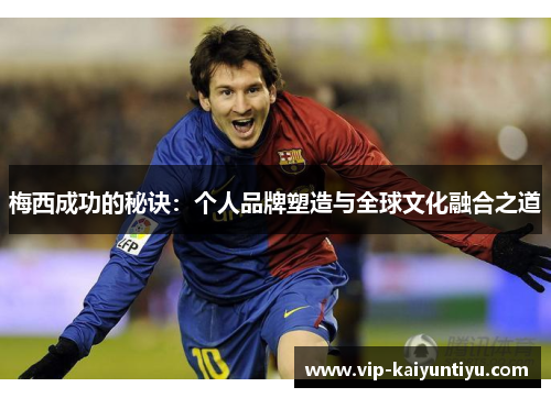 梅西成功的秘诀:个人品牌塑造与全球文化融合之道 梅西成功的秘诀:个人品牌塑造与全球文化融合之道