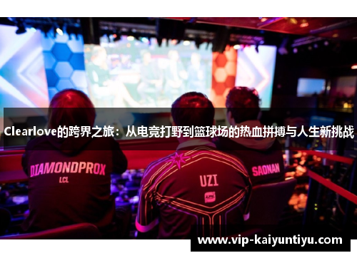 Clearlove的跨界之旅：从电竞打野到篮球场的热血拼搏与人生新挑战