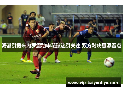 海港引援米内罗震动申花球迷引关注 双方对决更添看点