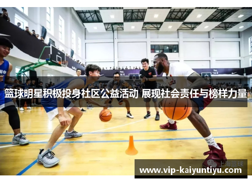 篮球明星积极投身社区公益活动 展现社会责任与榜样力量 篮球明星积极投身社区公益活动 展现社会责任与榜样力量