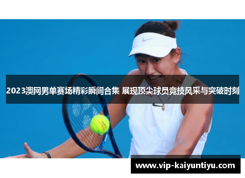 2023澳网男单赛场精彩瞬间合集 展现顶尖球员竞技风采与突破时刻