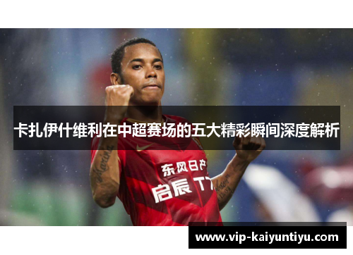 卡扎伊什维利在中超赛场的五大精彩瞬间深度解析