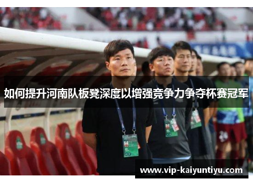 如何提升河南队板凳深度以增强竞争力争夺杯赛冠军 如何提升河南队板凳深度以增强竞争力争夺杯赛冠军