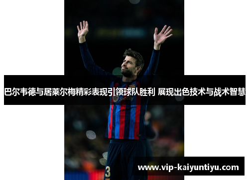 巴尔韦德与居莱尔梅精彩表现引领球队胜利 展现出色技术与战术智慧