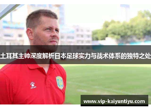 土耳其主帅深度解析日本足球实力与战术体系的独特之处 土耳其主帅深度解析日本足球实力与战术体系的独特之处