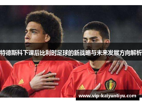 特德斯科下课后比利时足球的新战略与未来发展方向解析 特德斯科下课后比利时足球的新战略与未来发展方向解析