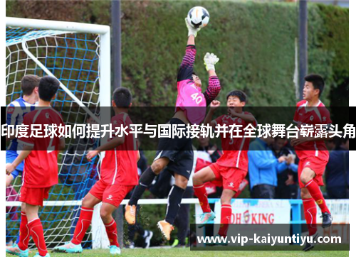 印度足球如何提升水平与国际接轨并在全球舞台崭露头角 印度足球如何提升水平与国际接轨并在全球舞台崭露头角