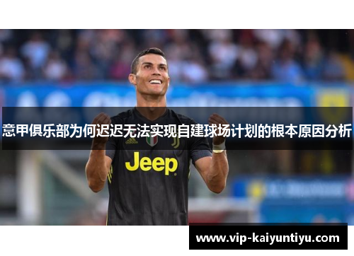 意甲俱乐部为何迟迟无法实现自建球场计划的根本原因分析 意甲俱乐部为何迟迟无法实现自建球场计划的根本原因分析